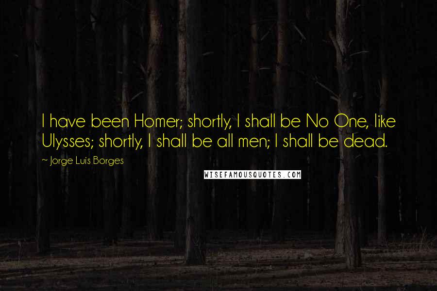 Jorge Luis Borges Quotes: I have been Homer; shortly, I shall be No One, like Ulysses; shortly, I shall be all men; I shall be dead.