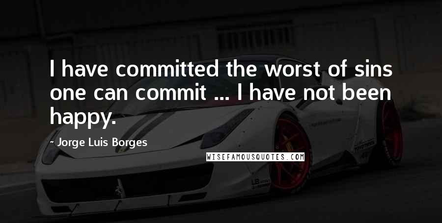 Jorge Luis Borges Quotes: I have committed the worst of sins one can commit ... I have not been happy.