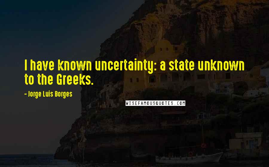 Jorge Luis Borges Quotes: I have known uncertainty: a state unknown to the Greeks.