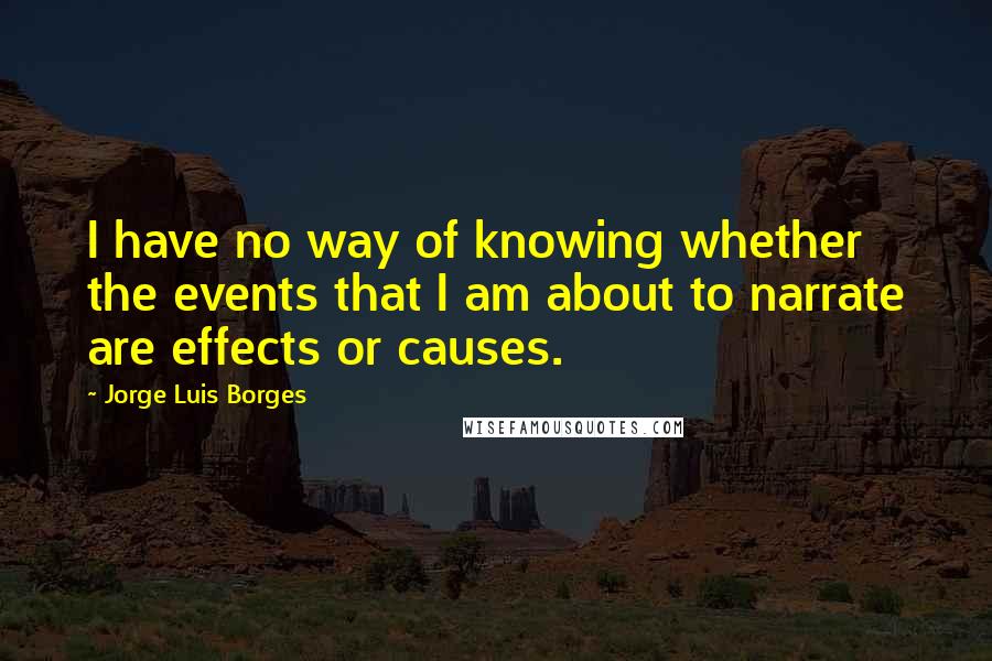 Jorge Luis Borges Quotes: I have no way of knowing whether the events that I am about to narrate are effects or causes.