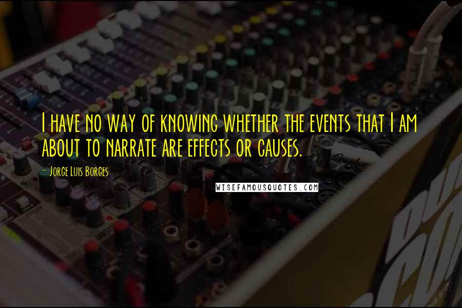 Jorge Luis Borges Quotes: I have no way of knowing whether the events that I am about to narrate are effects or causes.