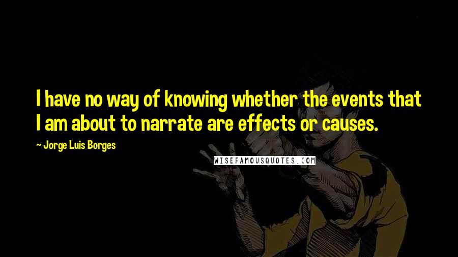 Jorge Luis Borges Quotes: I have no way of knowing whether the events that I am about to narrate are effects or causes.