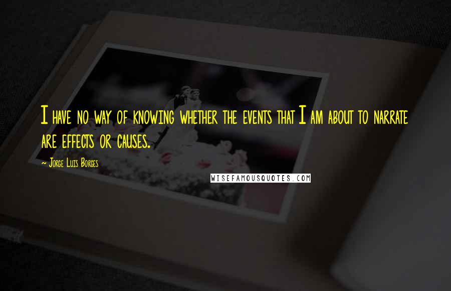 Jorge Luis Borges Quotes: I have no way of knowing whether the events that I am about to narrate are effects or causes.