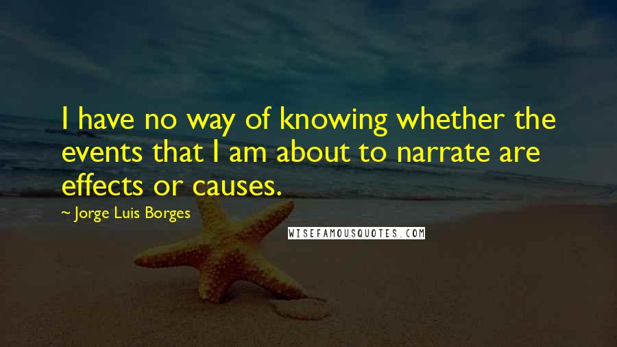 Jorge Luis Borges Quotes: I have no way of knowing whether the events that I am about to narrate are effects or causes.