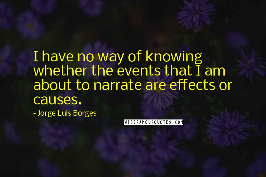 Jorge Luis Borges Quotes: I have no way of knowing whether the events that I am about to narrate are effects or causes.