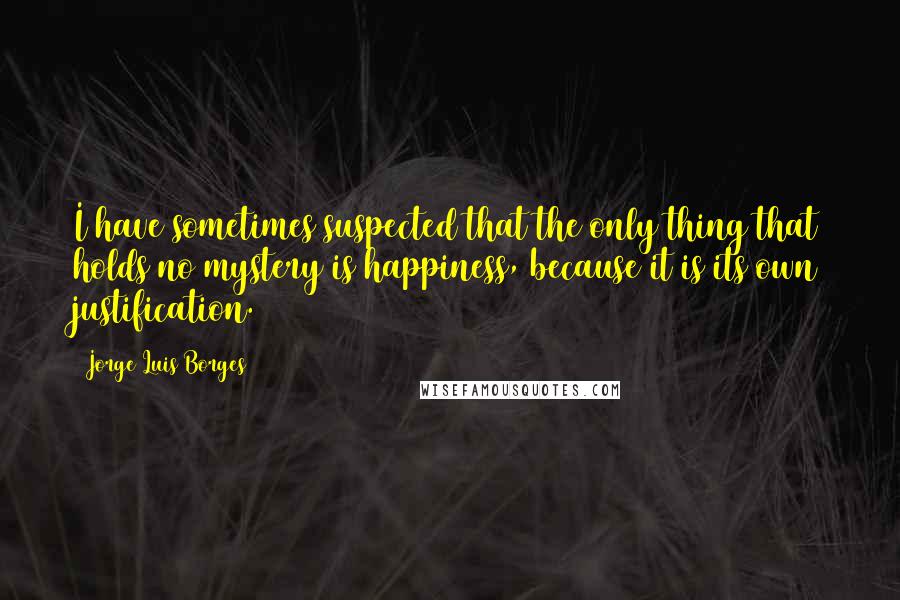 Jorge Luis Borges Quotes: I have sometimes suspected that the only thing that holds no mystery is happiness, because it is its own justification.