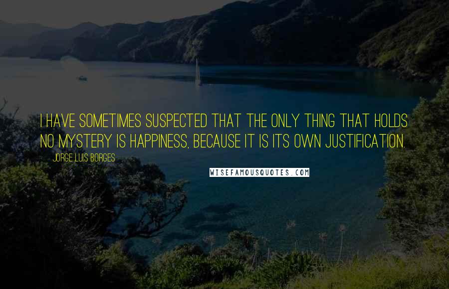 Jorge Luis Borges Quotes: I have sometimes suspected that the only thing that holds no mystery is happiness, because it is its own justification.