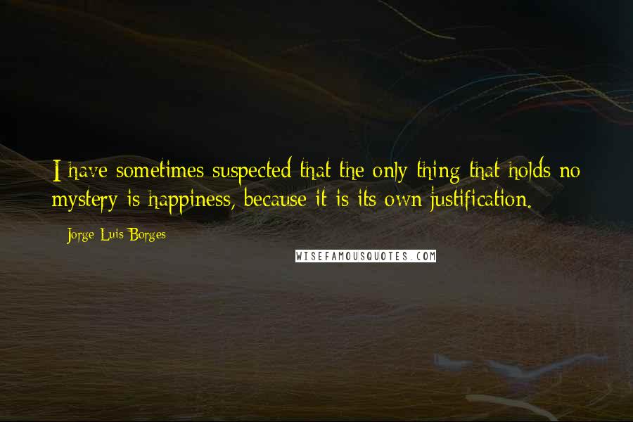 Jorge Luis Borges Quotes: I have sometimes suspected that the only thing that holds no mystery is happiness, because it is its own justification.