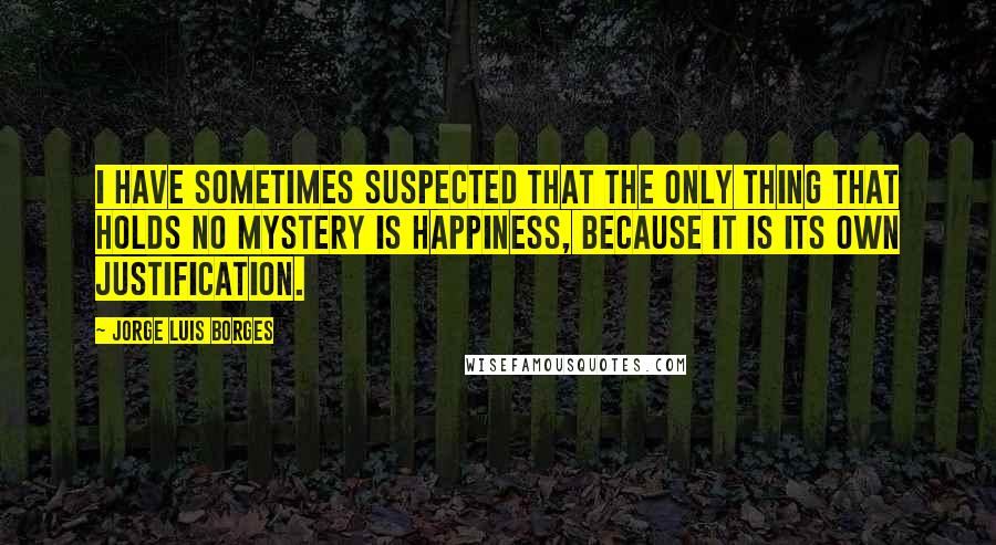 Jorge Luis Borges Quotes: I have sometimes suspected that the only thing that holds no mystery is happiness, because it is its own justification.