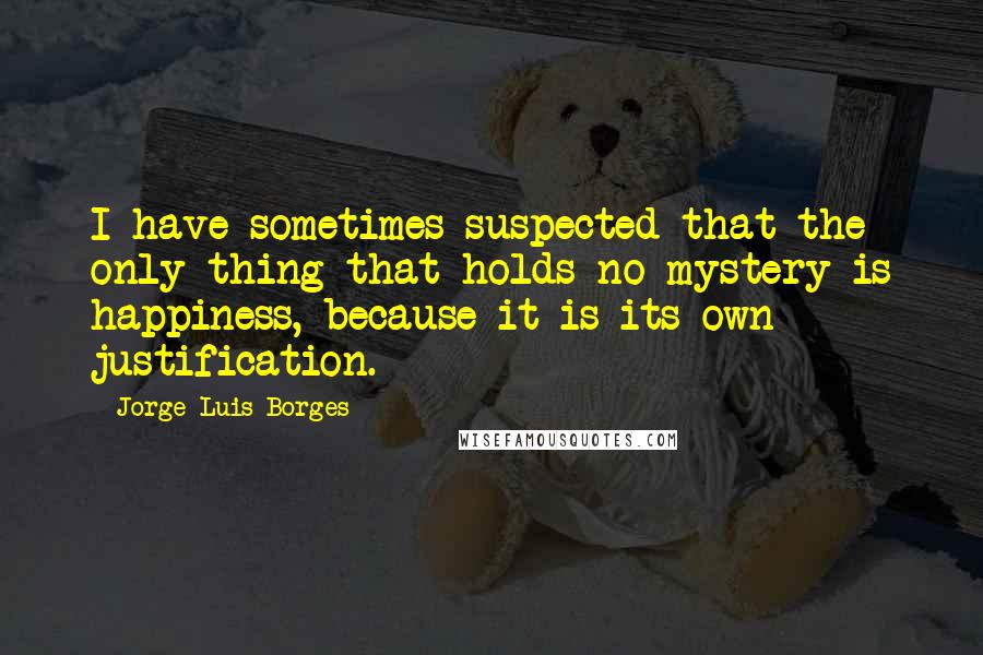 Jorge Luis Borges Quotes: I have sometimes suspected that the only thing that holds no mystery is happiness, because it is its own justification.