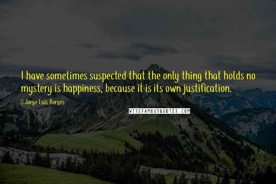 Jorge Luis Borges Quotes: I have sometimes suspected that the only thing that holds no mystery is happiness, because it is its own justification.