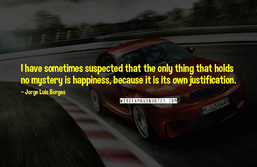 Jorge Luis Borges Quotes: I have sometimes suspected that the only thing that holds no mystery is happiness, because it is its own justification.