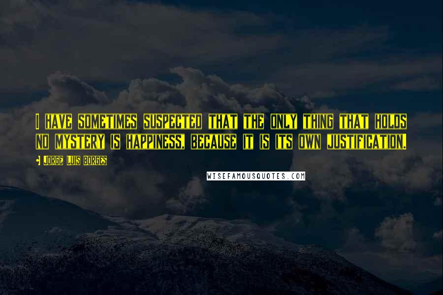 Jorge Luis Borges Quotes: I have sometimes suspected that the only thing that holds no mystery is happiness, because it is its own justification.