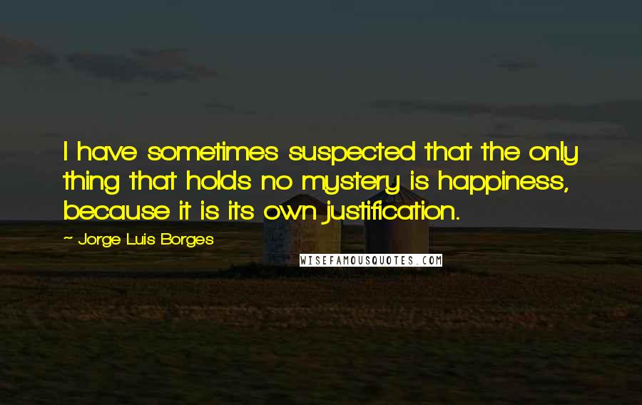 Jorge Luis Borges Quotes: I have sometimes suspected that the only thing that holds no mystery is happiness, because it is its own justification.