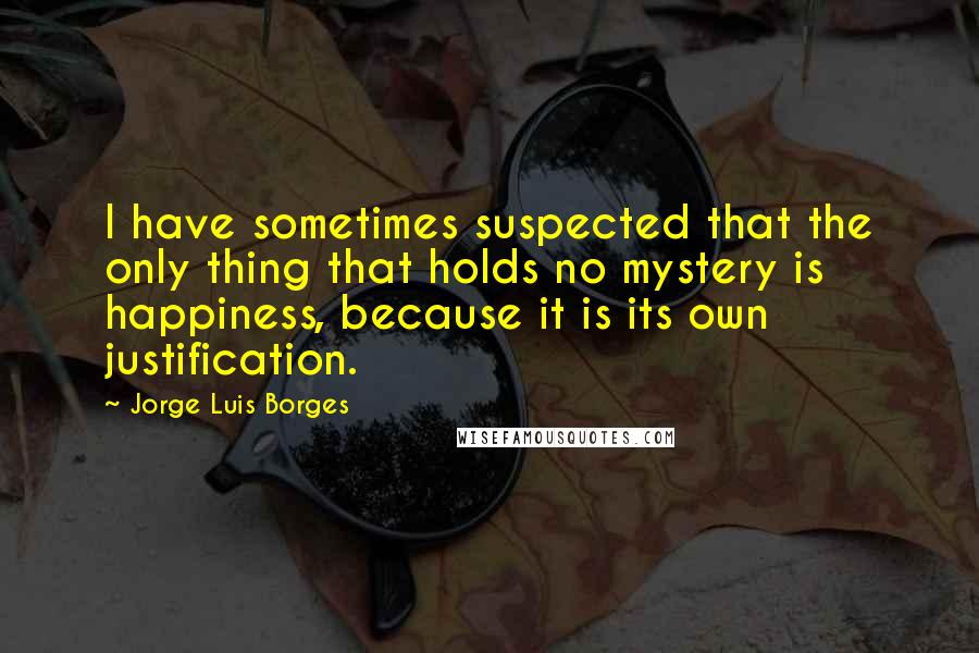 Jorge Luis Borges Quotes: I have sometimes suspected that the only thing that holds no mystery is happiness, because it is its own justification.