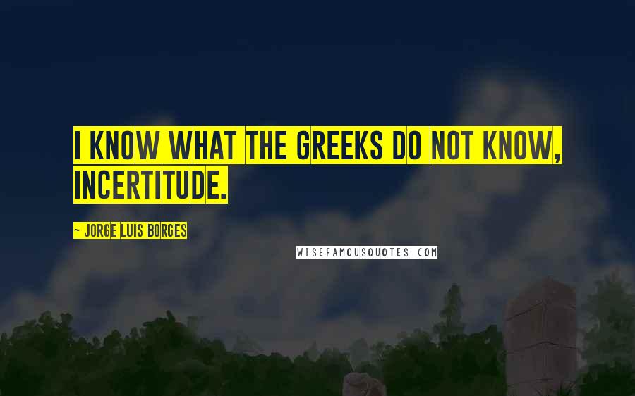 Jorge Luis Borges Quotes: I know what the Greeks do not know, incertitude.