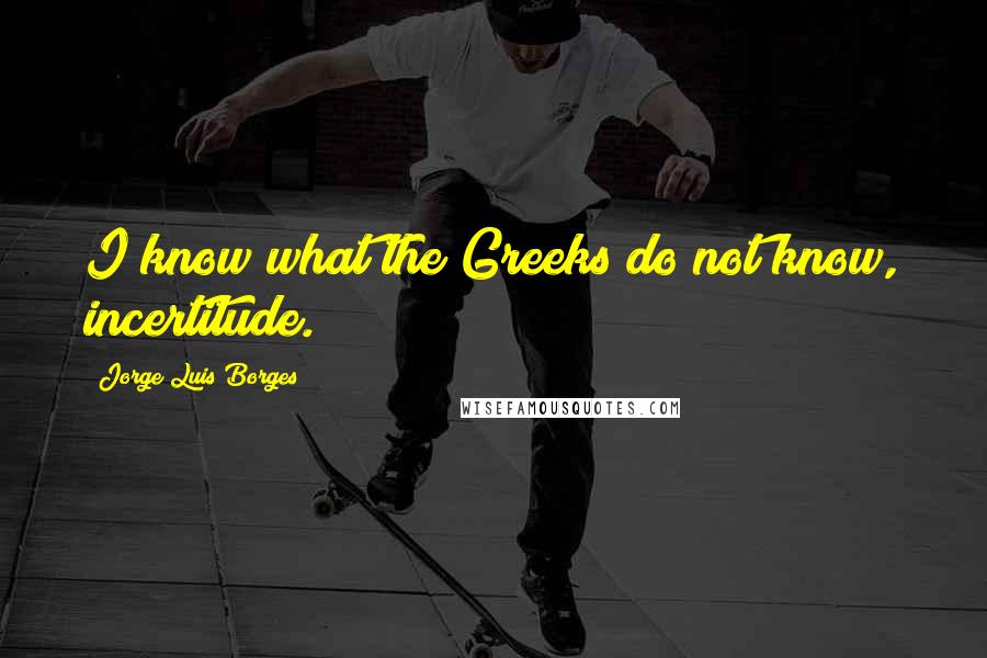 Jorge Luis Borges Quotes: I know what the Greeks do not know, incertitude.