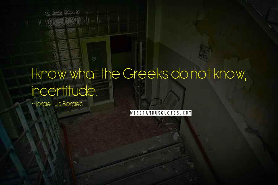 Jorge Luis Borges Quotes: I know what the Greeks do not know, incertitude.