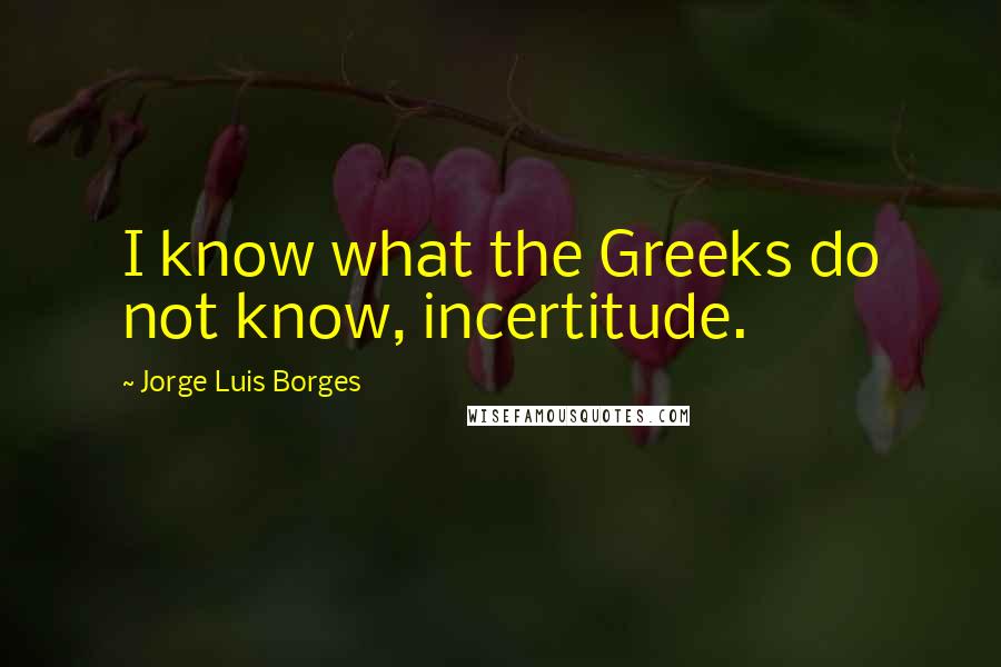 Jorge Luis Borges Quotes: I know what the Greeks do not know, incertitude.