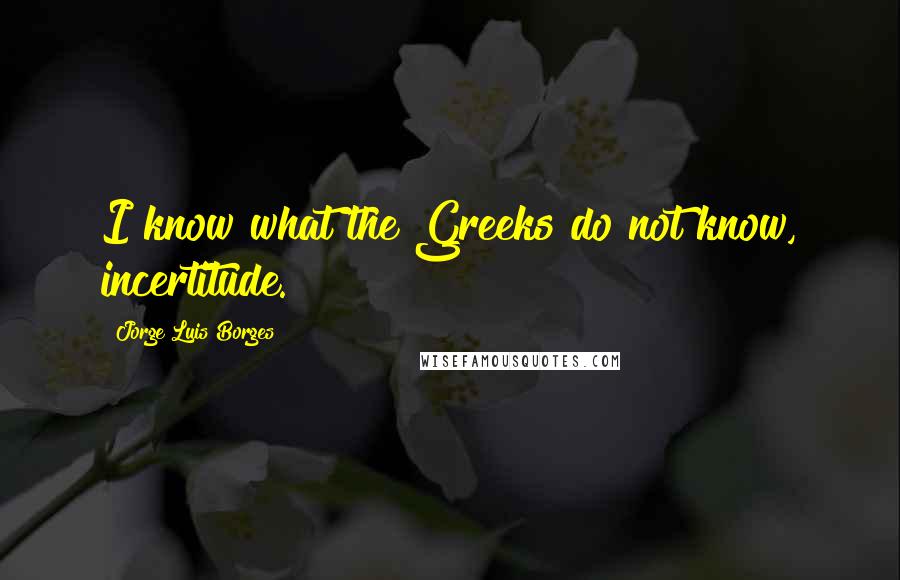 Jorge Luis Borges Quotes: I know what the Greeks do not know, incertitude.