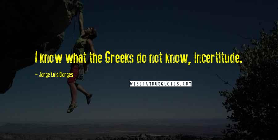 Jorge Luis Borges Quotes: I know what the Greeks do not know, incertitude.