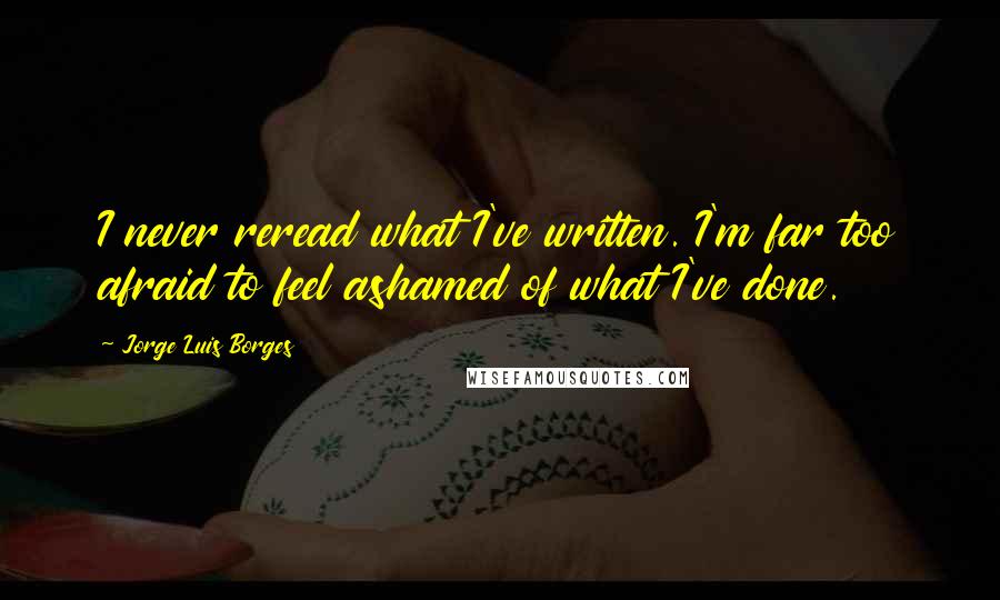 Jorge Luis Borges Quotes: I never reread what I've written. I'm far too afraid to feel ashamed of what I've done.