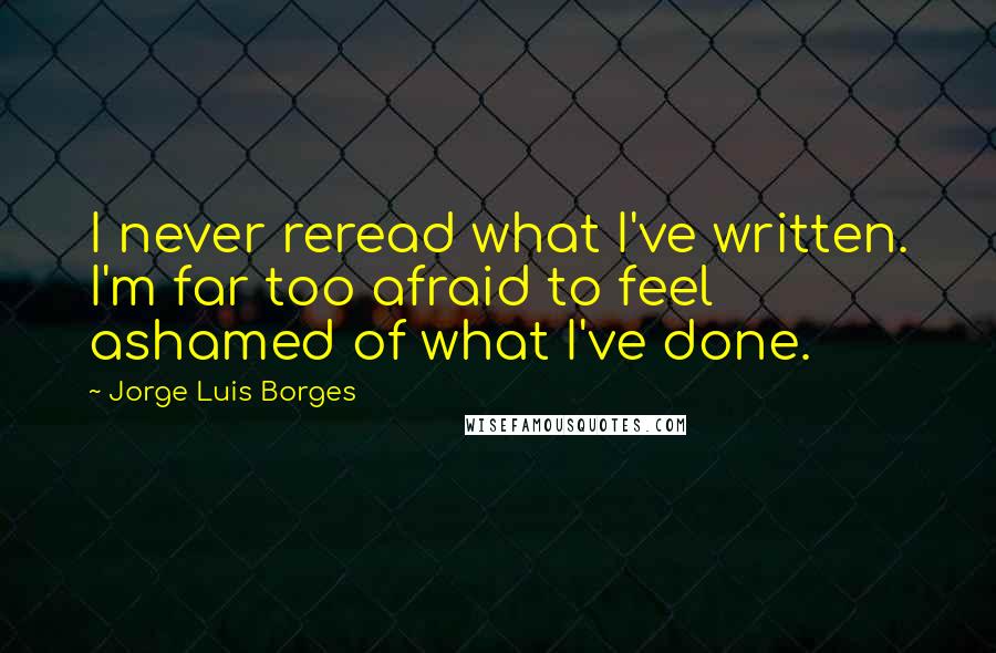 Jorge Luis Borges Quotes: I never reread what I've written. I'm far too afraid to feel ashamed of what I've done.