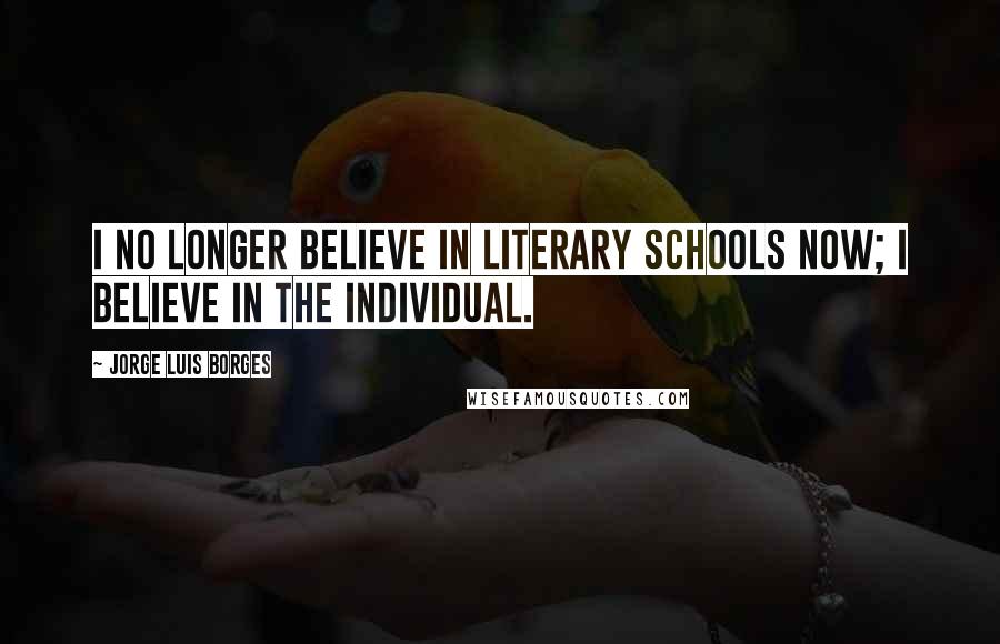 Jorge Luis Borges Quotes: I no longer believe in literary schools now; I believe in the individual.