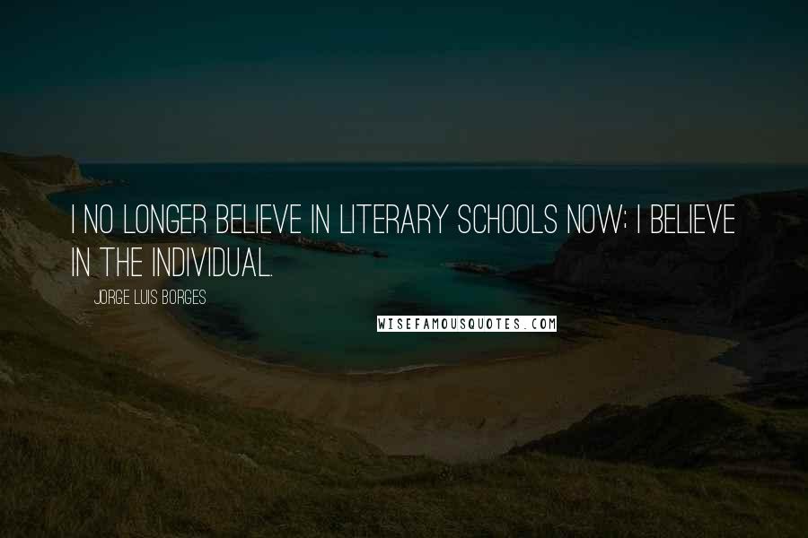 Jorge Luis Borges Quotes: I no longer believe in literary schools now; I believe in the individual.