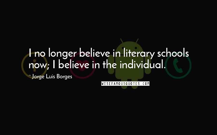 Jorge Luis Borges Quotes: I no longer believe in literary schools now; I believe in the individual.