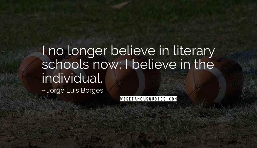 Jorge Luis Borges Quotes: I no longer believe in literary schools now; I believe in the individual.
