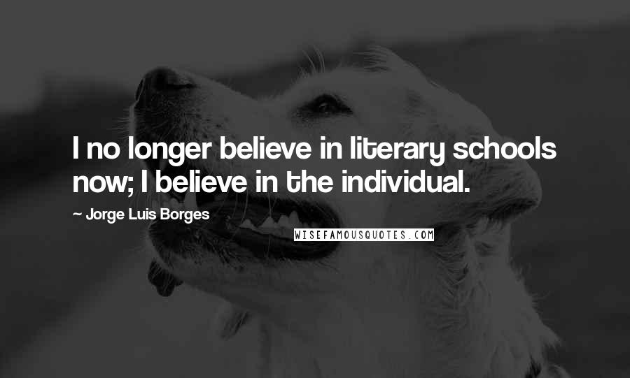 Jorge Luis Borges Quotes: I no longer believe in literary schools now; I believe in the individual.