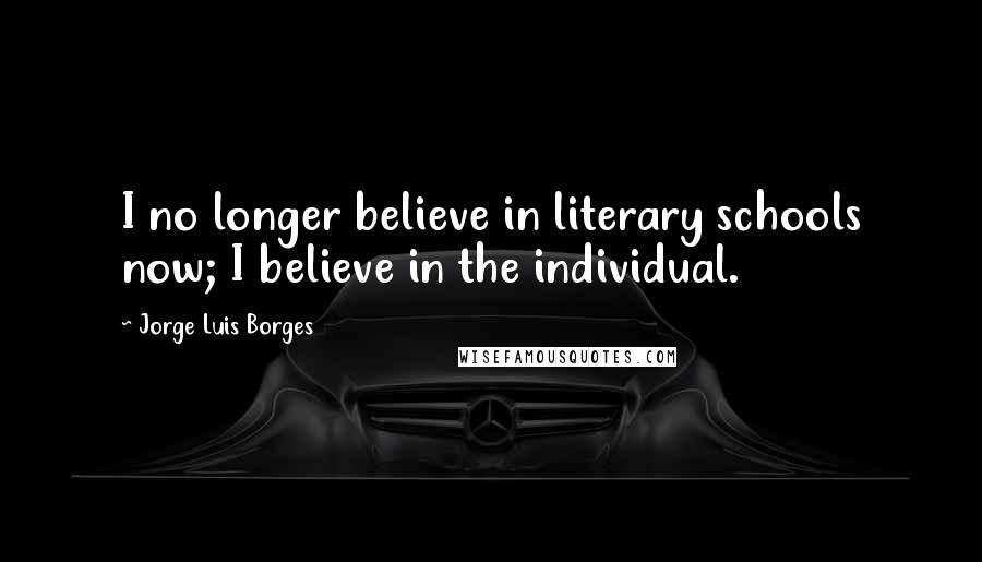 Jorge Luis Borges Quotes: I no longer believe in literary schools now; I believe in the individual.
