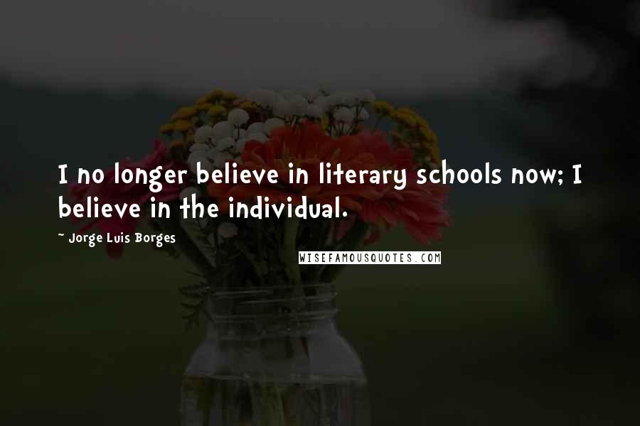 Jorge Luis Borges Quotes: I no longer believe in literary schools now; I believe in the individual.