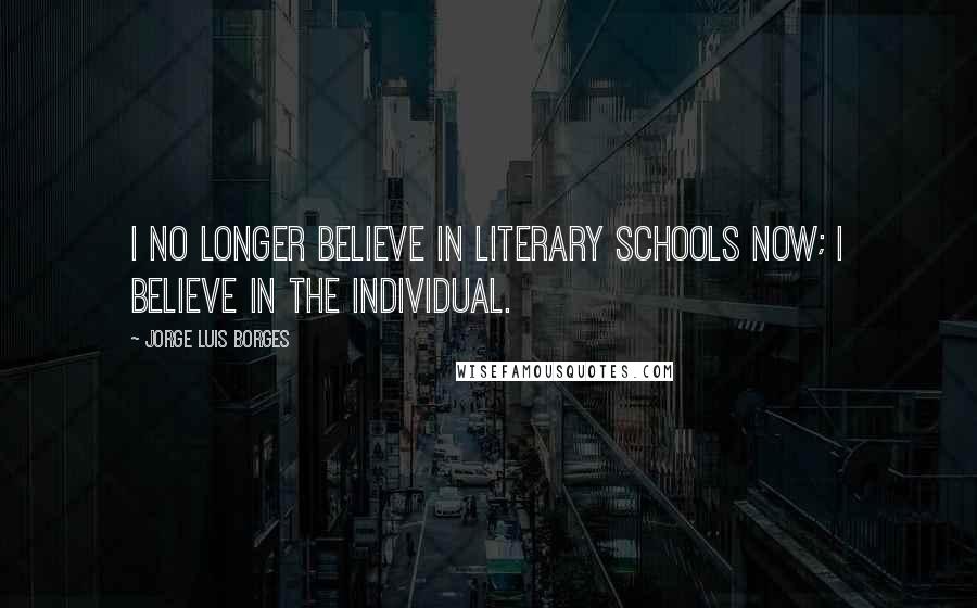 Jorge Luis Borges Quotes: I no longer believe in literary schools now; I believe in the individual.