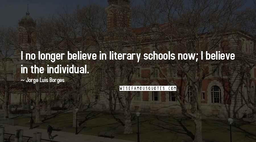 Jorge Luis Borges Quotes: I no longer believe in literary schools now; I believe in the individual.