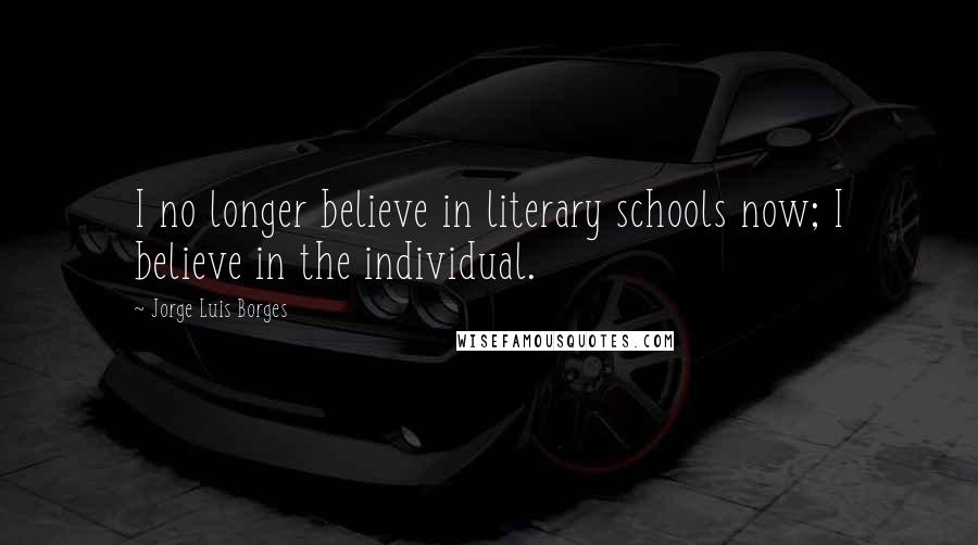 Jorge Luis Borges Quotes: I no longer believe in literary schools now; I believe in the individual.