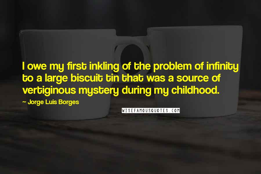 Jorge Luis Borges Quotes: I owe my first inkling of the problem of infinity to a large biscuit tin that was a source of vertiginous mystery during my childhood.