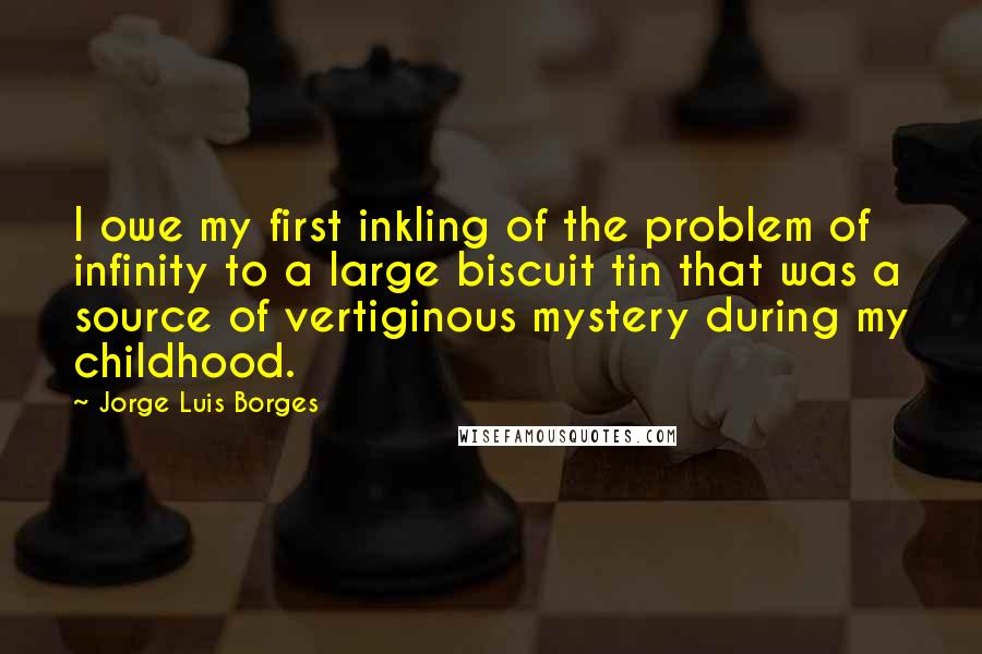 Jorge Luis Borges Quotes: I owe my first inkling of the problem of infinity to a large biscuit tin that was a source of vertiginous mystery during my childhood.