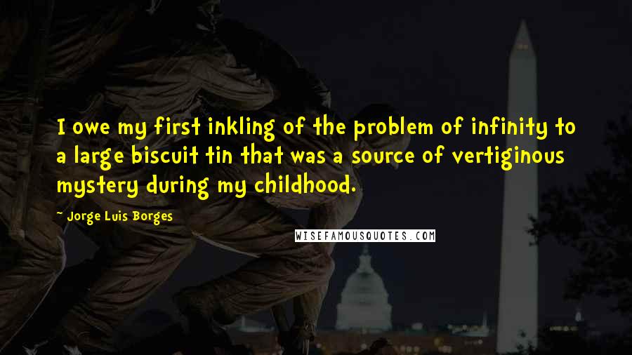 Jorge Luis Borges Quotes: I owe my first inkling of the problem of infinity to a large biscuit tin that was a source of vertiginous mystery during my childhood.