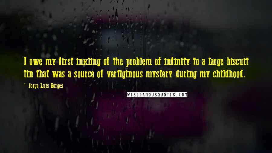 Jorge Luis Borges Quotes: I owe my first inkling of the problem of infinity to a large biscuit tin that was a source of vertiginous mystery during my childhood.