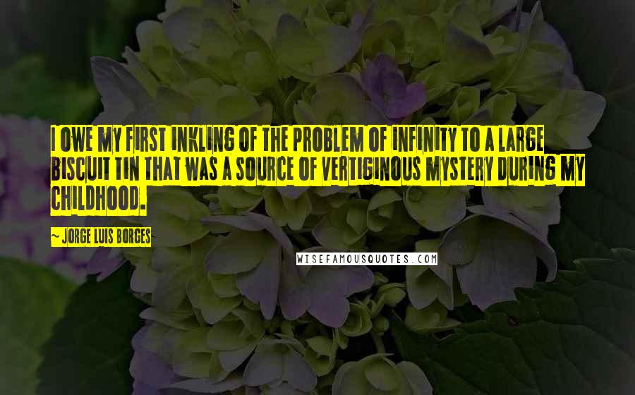Jorge Luis Borges Quotes: I owe my first inkling of the problem of infinity to a large biscuit tin that was a source of vertiginous mystery during my childhood.