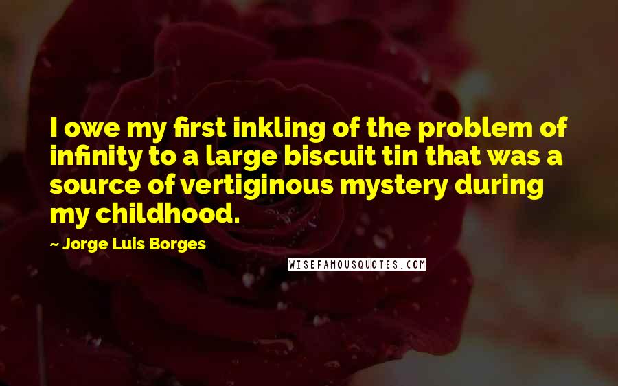 Jorge Luis Borges Quotes: I owe my first inkling of the problem of infinity to a large biscuit tin that was a source of vertiginous mystery during my childhood.