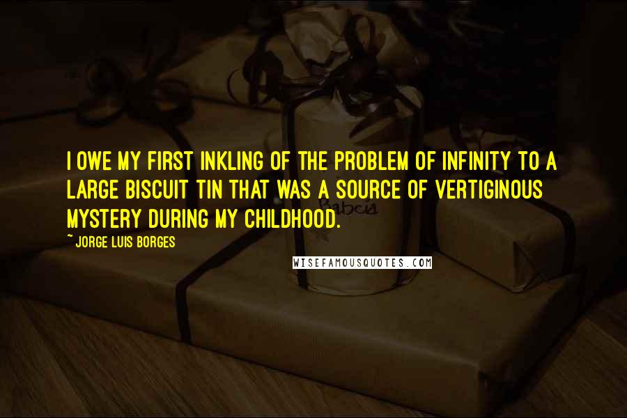 Jorge Luis Borges Quotes: I owe my first inkling of the problem of infinity to a large biscuit tin that was a source of vertiginous mystery during my childhood.