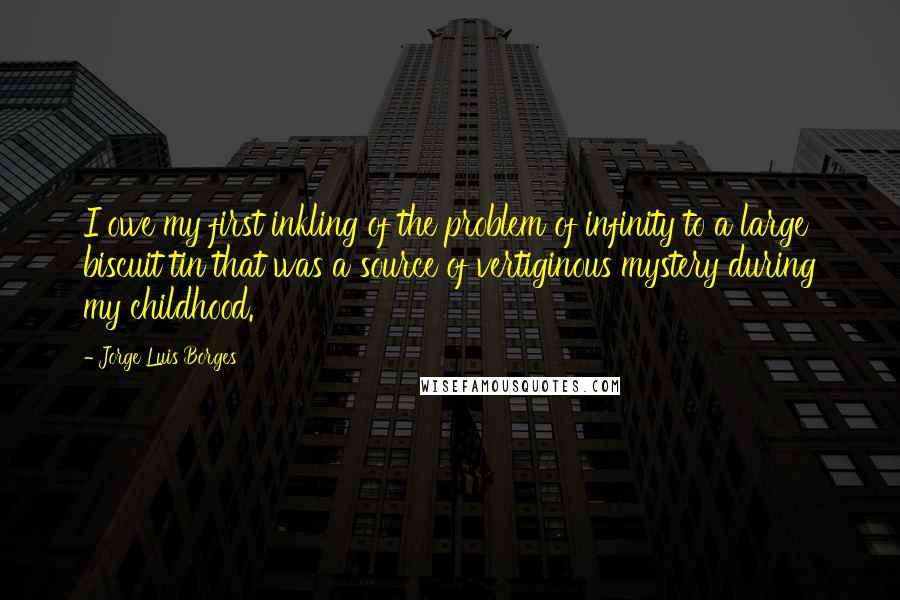 Jorge Luis Borges Quotes: I owe my first inkling of the problem of infinity to a large biscuit tin that was a source of vertiginous mystery during my childhood.