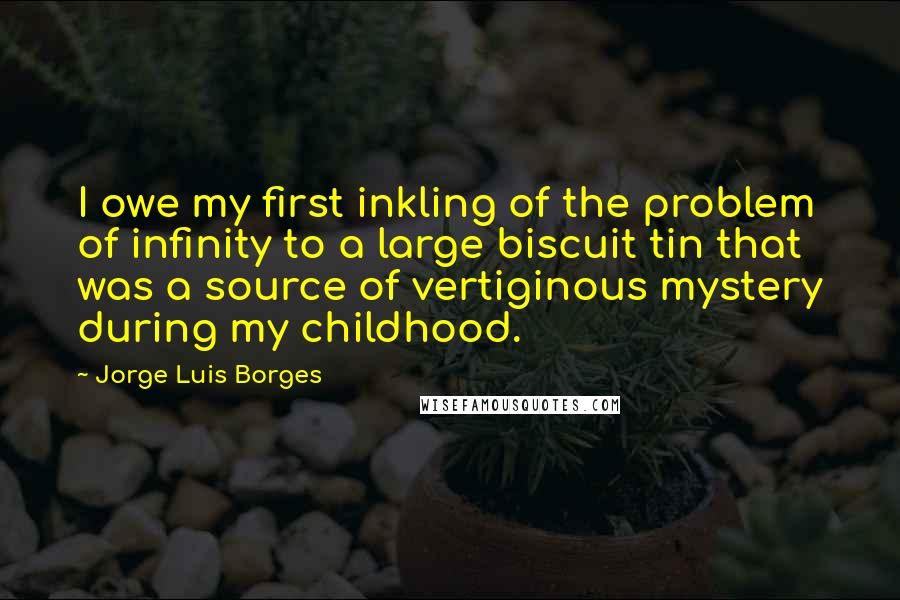 Jorge Luis Borges Quotes: I owe my first inkling of the problem of infinity to a large biscuit tin that was a source of vertiginous mystery during my childhood.