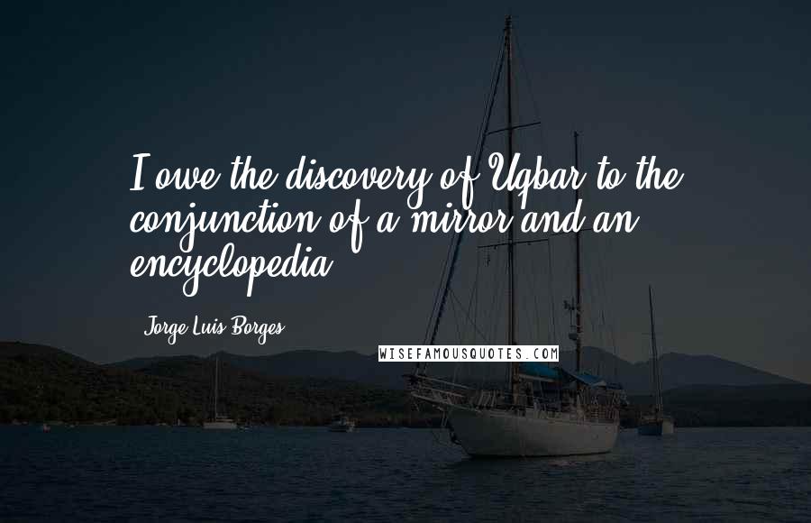 Jorge Luis Borges Quotes: I owe the discovery of Uqbar to the conjunction of a mirror and an encyclopedia.