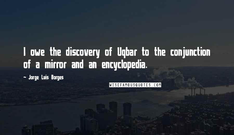 Jorge Luis Borges Quotes: I owe the discovery of Uqbar to the conjunction of a mirror and an encyclopedia.