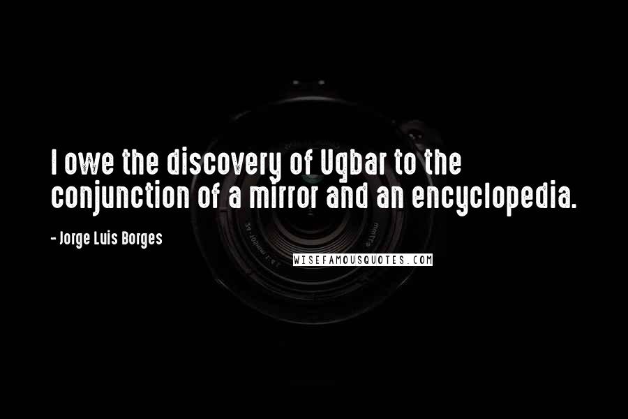 Jorge Luis Borges Quotes: I owe the discovery of Uqbar to the conjunction of a mirror and an encyclopedia.