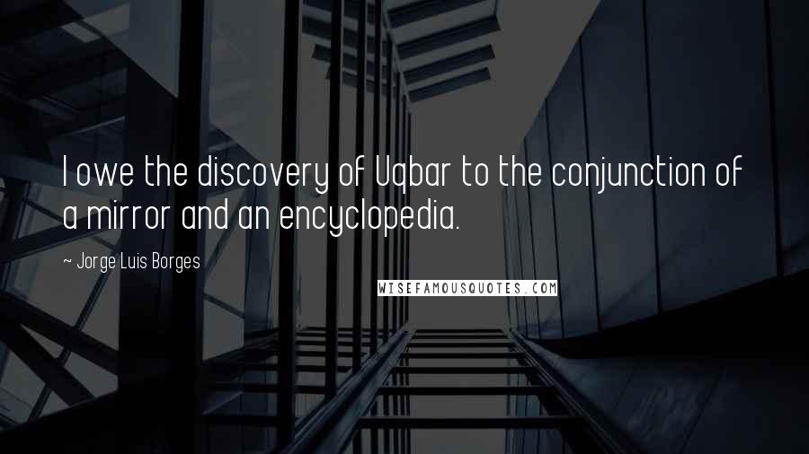 Jorge Luis Borges Quotes: I owe the discovery of Uqbar to the conjunction of a mirror and an encyclopedia.